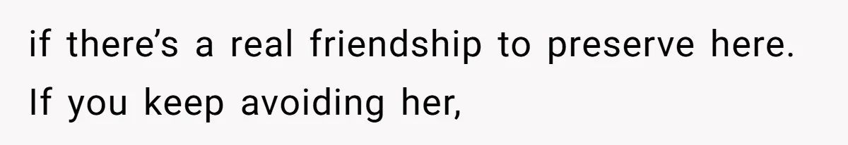 if there’s a real friendship to preserve here. If you keep avoiding her,