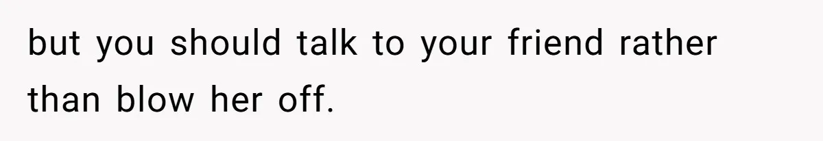 but you should talk to your friend rather than blow her off.