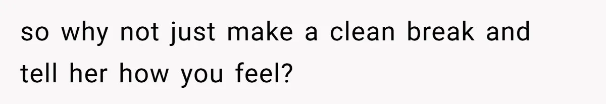 so why not just make a clean break and tell her how you feel?