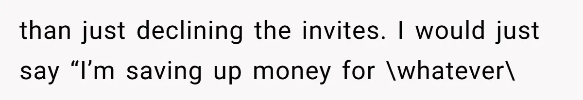 than just declining the invites. I would just say “I’m saving up money for \whatever