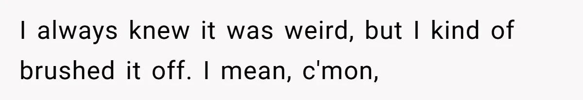 I always knew it was weird, but I kind of brushed it off. I mean, c'mon,
