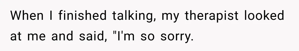 When I finished talking, my therapist looked at me and said, "I'm so sorry.