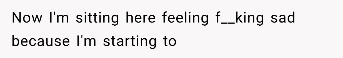 Now I'm sitting here feeling f__king sad because I'm starting to