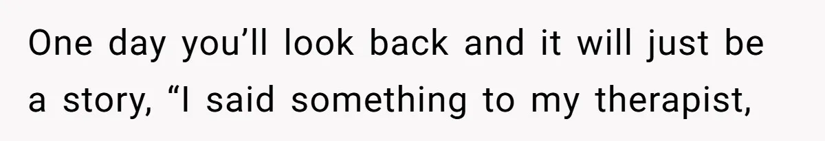 One day you’ll look back and it will just be a story, “I said something to my therapist,
