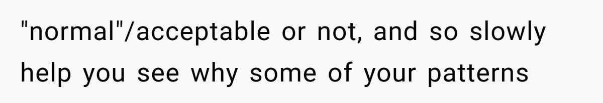 "normal"/acceptable or not, and so slowly help you see why some of your patterns