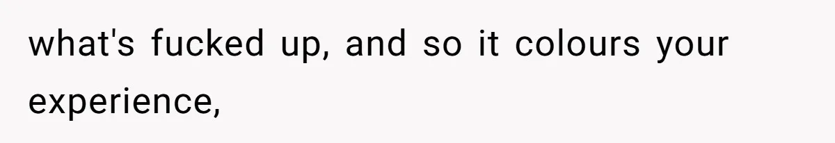what's fucked up, and so it colours your experience,