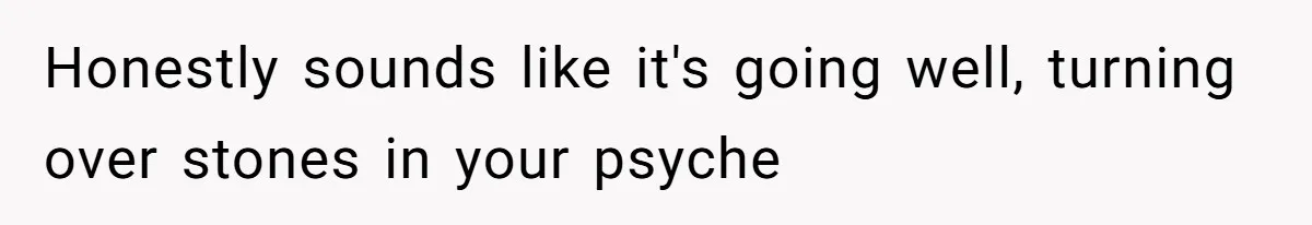 Honestly sounds like it's going well, turning over stones in your psyche