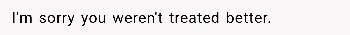 I'm sorry you weren't treated better.
