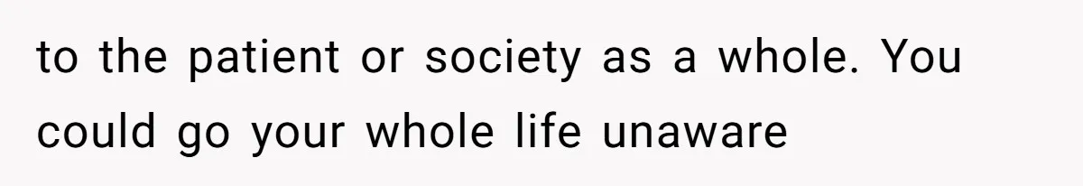to the patient or society as a whole. You could go your whole life unaware