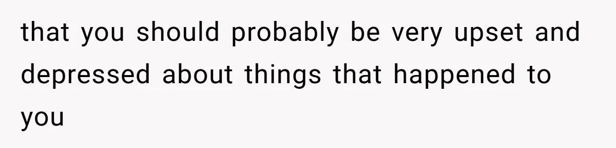 that you should probably be very upset and depressed about things that happened to you