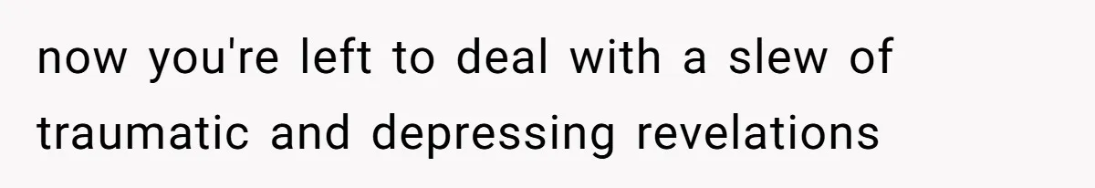 now you're left to deal with a slew of traumatic and depressing revelations