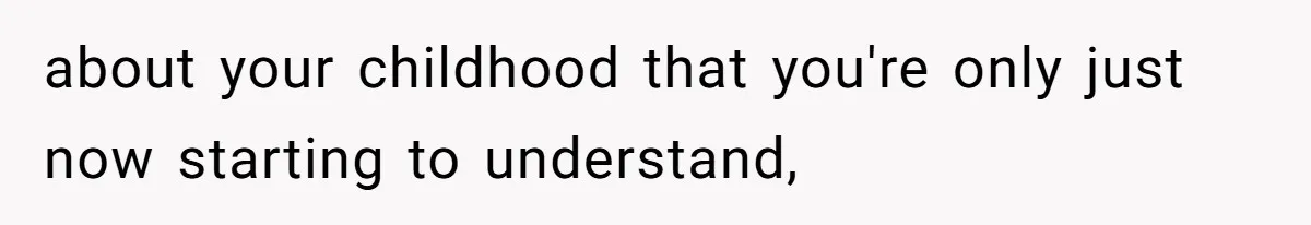 about your childhood that you're only just now starting to understand,