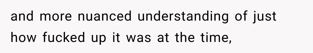 and more nuanced understanding of just how fucked up it was at the time,