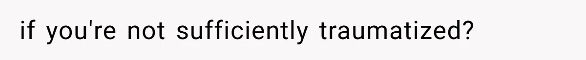 if you're not sufficiently traumatized?