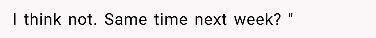 I think not. Same time next week? "