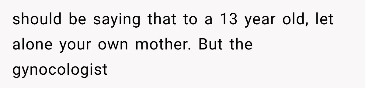 should be saying that to a 13 year old, let alone your own mother. But the gynocologist