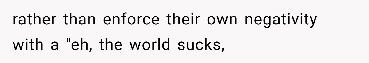 rather than enforce their own negativity with a "eh, the world sucks,