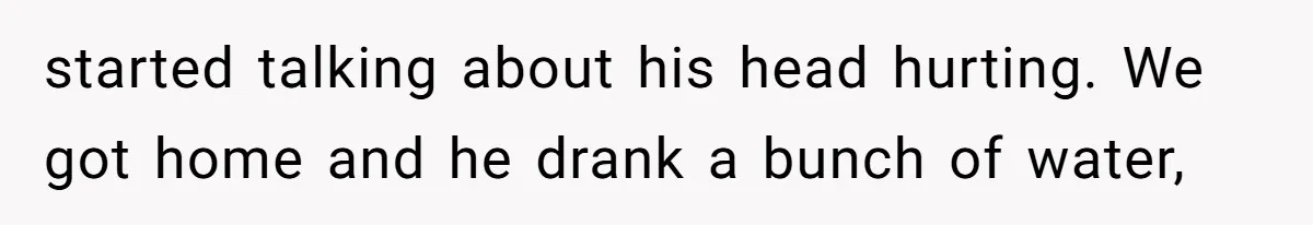 started talking about his head hurting. We got home and he drank a bunch of water,