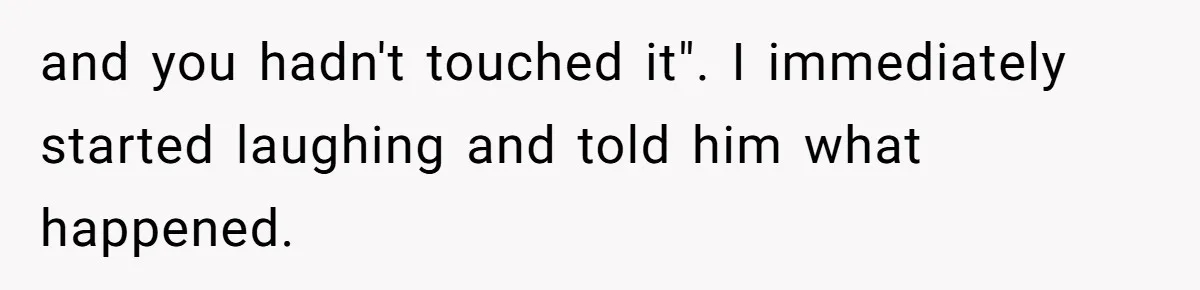 and you hadn't touched it". I immediately started laughing and told him what happened.
