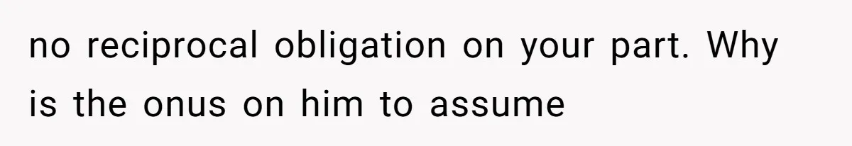 no reciprocal obligation on your part. Why is the onus on him to assume