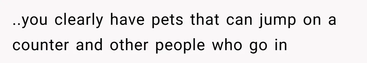 ..you clearly have pets that can jump on a counter and other people who go in