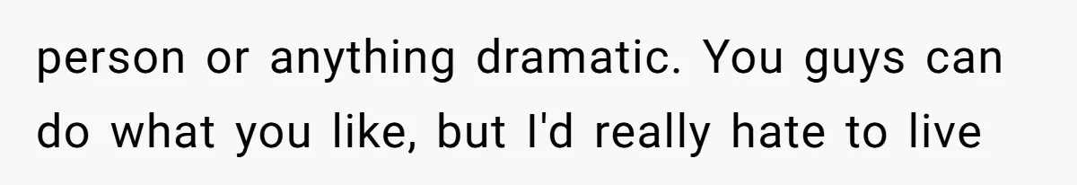 person or anything dramatic. You guys can do what you like, but I'd really hate to live