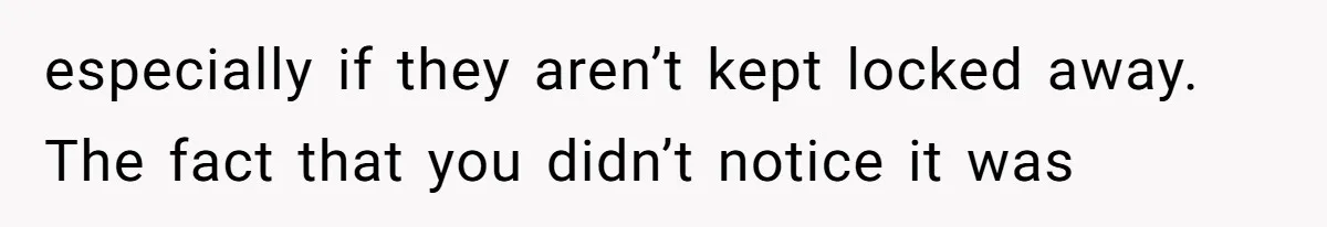 especially if they aren’t kept locked away. The fact that you didn’t notice it was