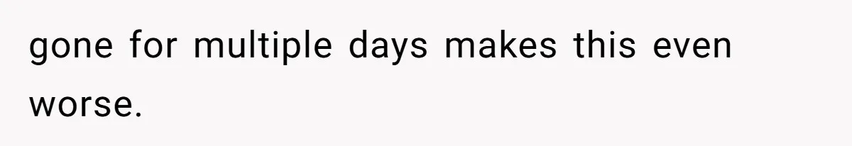 gone for multiple days makes this even worse.