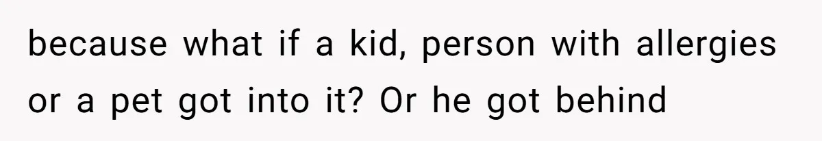because what if a kid, person with allergies or a pet got into it? Or he got behind