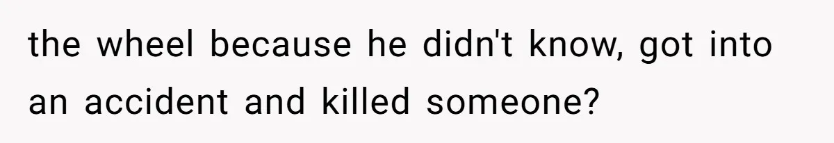 the wheel because he didn't know, got into an accident and killed someone?