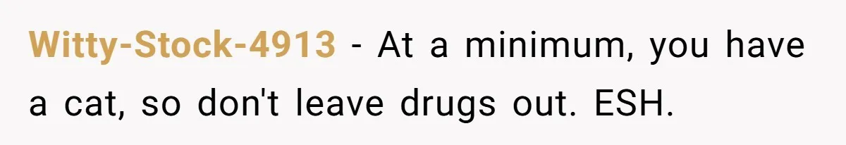 Witty-Stock-4913 − At a minimum, you have a cat, so don't leave drugs out. ESH.