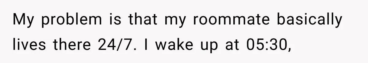 My problem is that my roommate basically lives there 24/7. I wake up at 05:30,