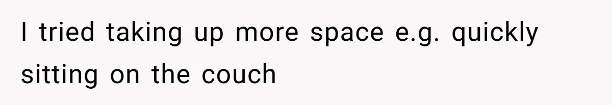 I tried taking up more space e.g. quickly sitting on the couch