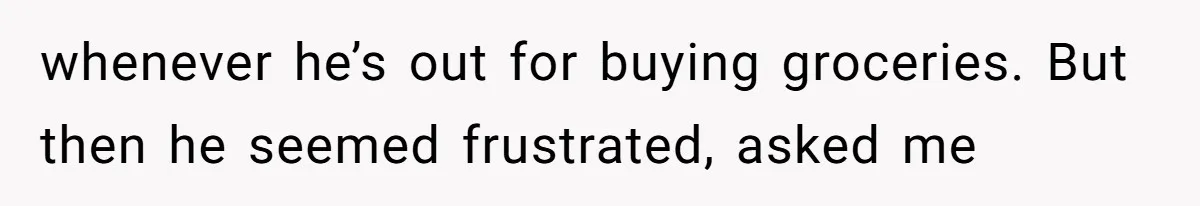 whenever he’s out for buying groceries. But then he seemed frustrated, asked me