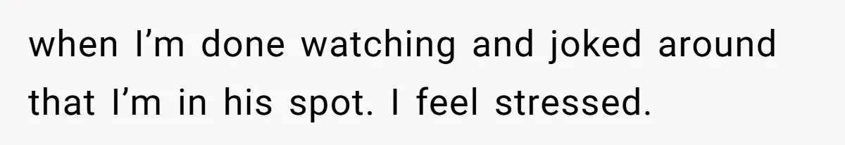 when I’m done watching and joked around that I’m in his spot. I feel stressed.