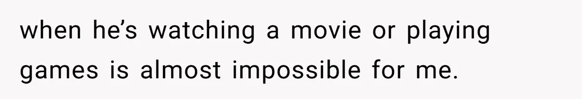 when he’s watching a movie or playing games is almost impossible for me.