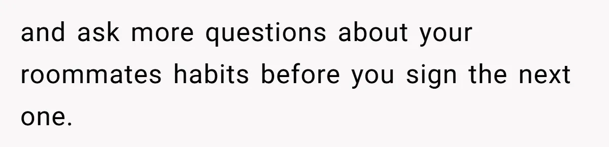 and ask more questions about your roommates habits before you sign the next one.