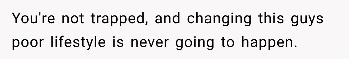 You're not trapped, and changing this guys poor lifestyle is never going to happen.