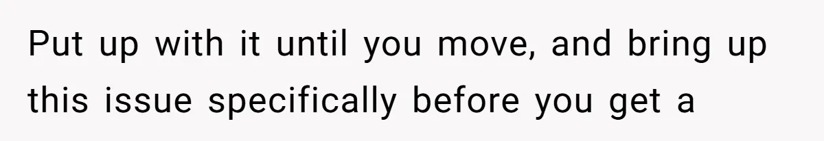 Put up with it until you move, and bring up this issue specifically before you get a