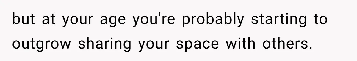 but at your age you're probably starting to outgrow sharing your space with others.