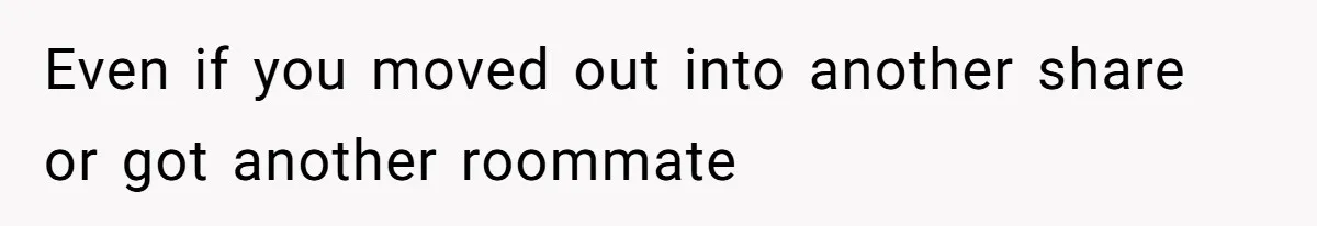 Even if you moved out into another share or got another roommate
