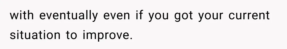 with eventually even if you got your current situation to improve.