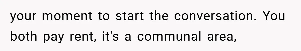 your moment to start the conversation. You both pay rent, it's a communal area,