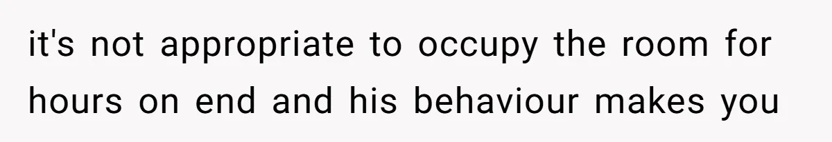 it's not appropriate to occupy the room for hours on end and his behaviour makes you