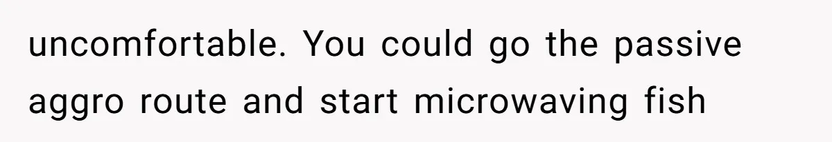 uncomfortable. You could go the passive aggro route and start microwaving fish