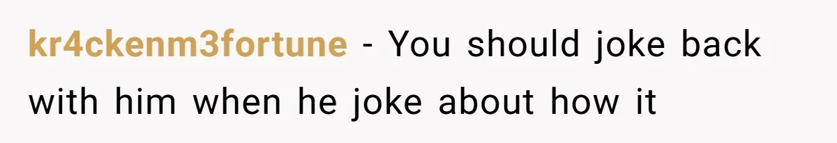 kr4ckenm3fortune − You should joke back with him when he joke about how it