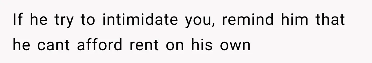 If he try to intimidate you, remind him that he cant afford rent on his own