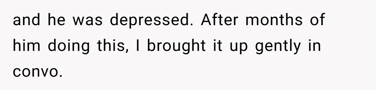 and he was depressed. After months of him doing this, I brought it up gently in convo.