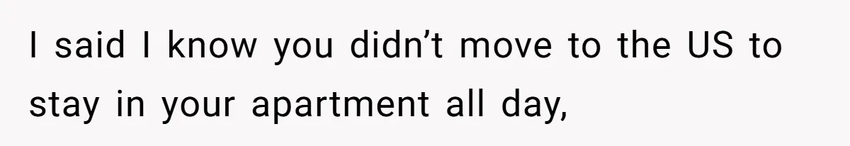 I said I know you didn’t move to the US to stay in your apartment all day,