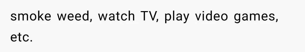 smoke weed, watch TV, play video games, etc.